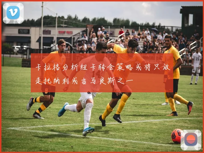 卡拉格分析纽卡转会策略或将只放走托纳利或吉马良斯之一