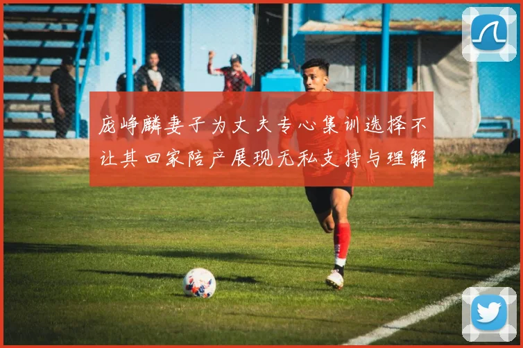 庞峥麟妻子为丈夫专心集训选择不让其回家陪产展现无私支持与理解