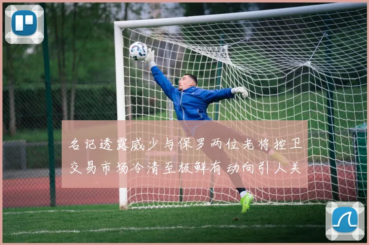 名记透露威少与保罗两位老将控卫交易市场冷清至极鲜有动向引人关注