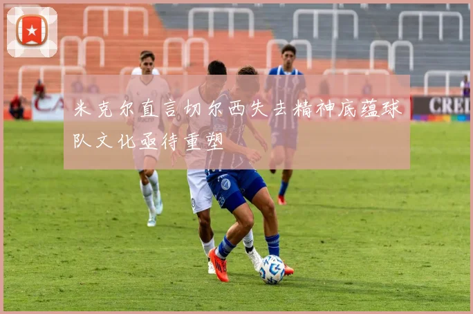 米克尔直言切尔西失去精神底蕴球队文化亟待重塑