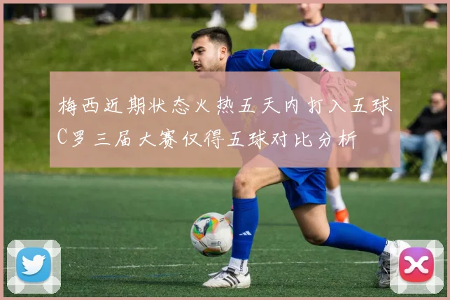 梅西近期状态火热五天内打入五球C罗三届大赛仅得五球对比分析