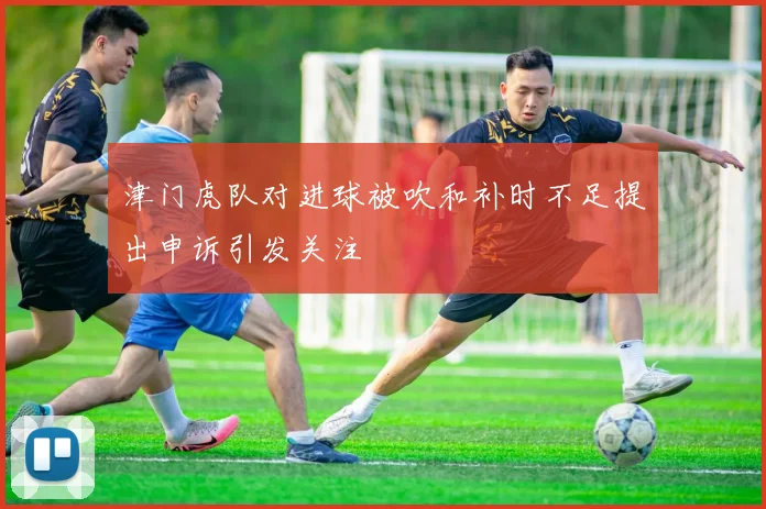 津门虎队对进球被吹和补时不足提出申诉引发关注