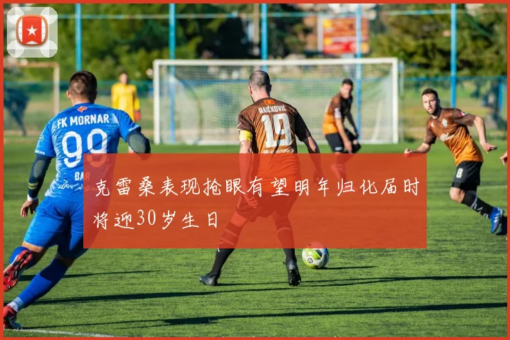 克雷桑表现抢眼有望明年归化届时将迎30岁生日