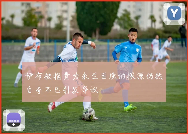 伊布被指责为米兰困境的根源仍然自夸不已引发争议