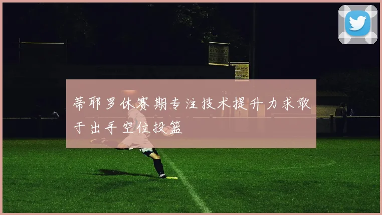 蒂耶罗休赛期专注技术提升力求敢于出手空位投篮