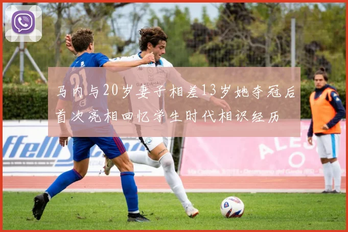 马内与20岁妻子相差13岁她夺冠后首次亮相回忆学生时代相识经历