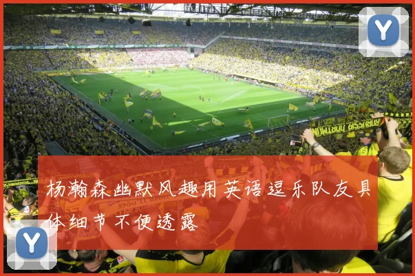 杨瀚森幽默风趣用英语逗乐队友具体细节不便透露
