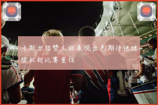 卡斯尔称赞文班表现出色期待他继续扛起比赛重任