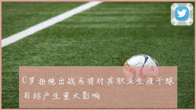 C罗拒绝出战或将对其职业生涯千球目标产生重大影响