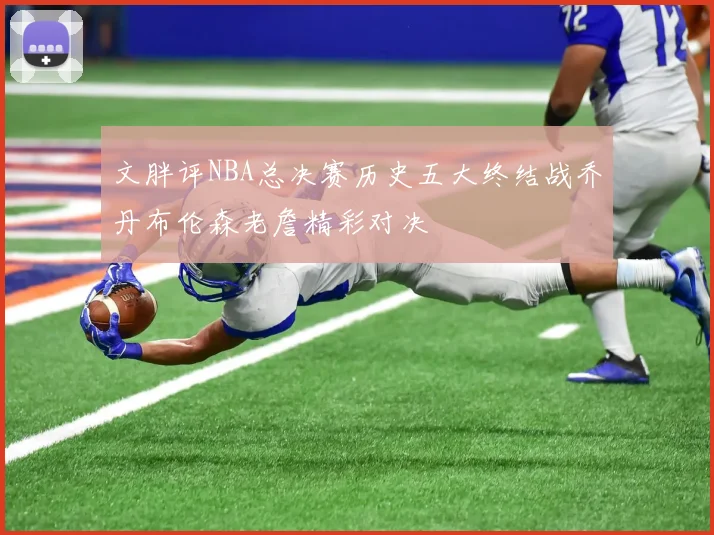 文胖评NBA总决赛历史五大终结战乔丹布伦森老詹精彩对决