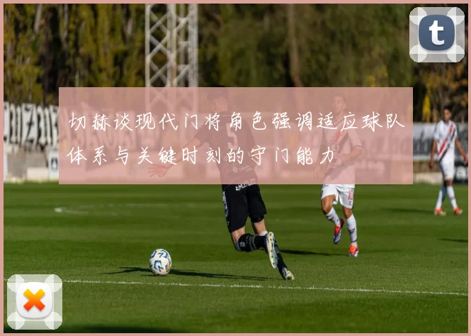 切赫谈现代门将角色强调适应球队体系与关键时刻的守门能力