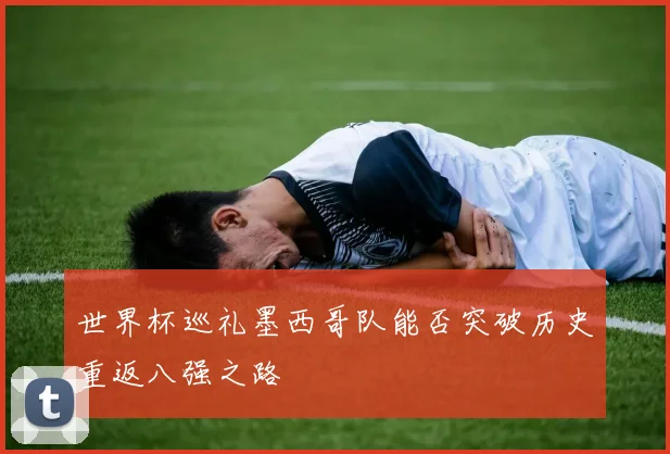 世界杯巡礼墨西哥队能否突破历史重返八强之路