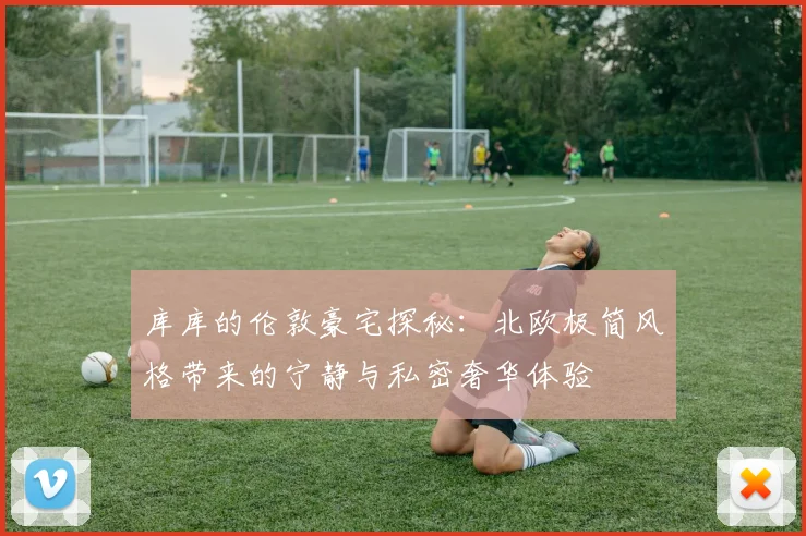 库库的伦敦豪宅探秘：北欧极简风格带来的宁静与私密奢华体验