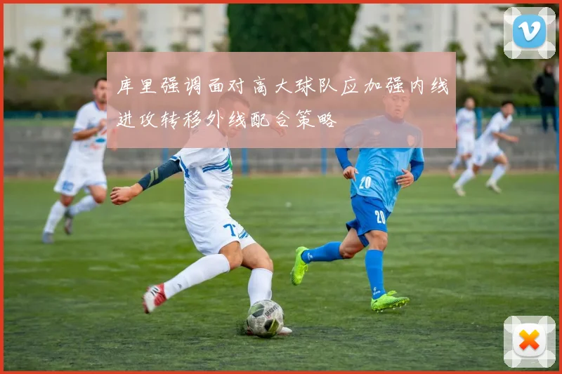 库里强调面对高大球队应加强内线进攻转移外线配合策略