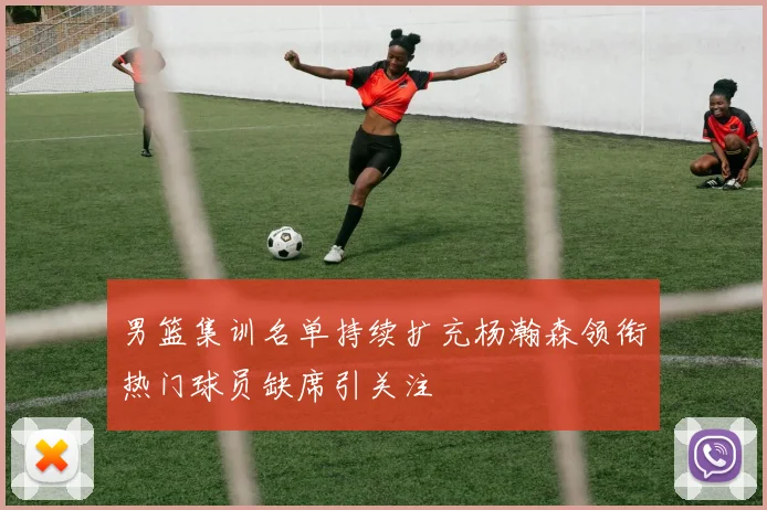 男篮集训名单持续扩充杨瀚森领衔热门球员缺席引关注