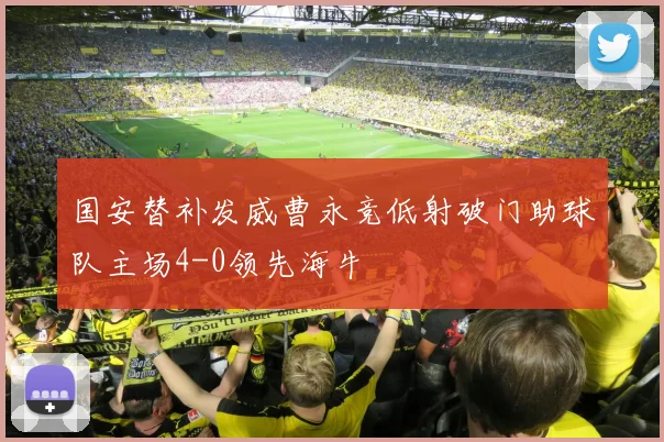 国安替补发威曹永竞低射破门助球队主场4-0领先海牛